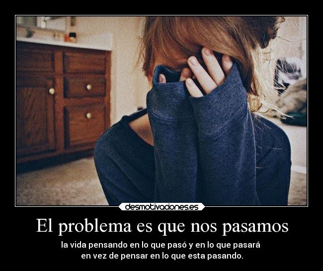 El problema es que nos pasamos - la vida pensando en lo que pasó y en lo que pasará 
en vez de pensar en lo que esta pasando.