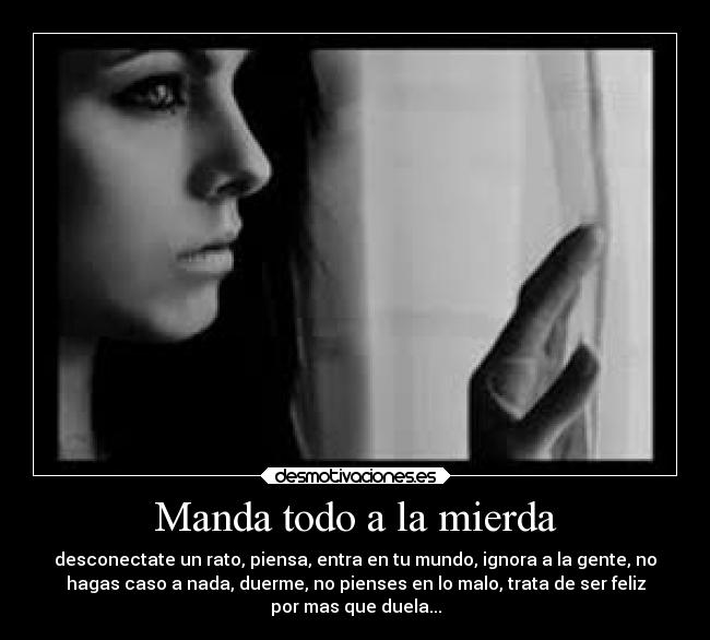 Manda todo a la mierda - desconectate un rato, piensa, entra en tu mundo, ignora a la gente, no
hagas caso a nada, duerme, no pienses en lo malo, trata de ser feliz
por mas que duela...