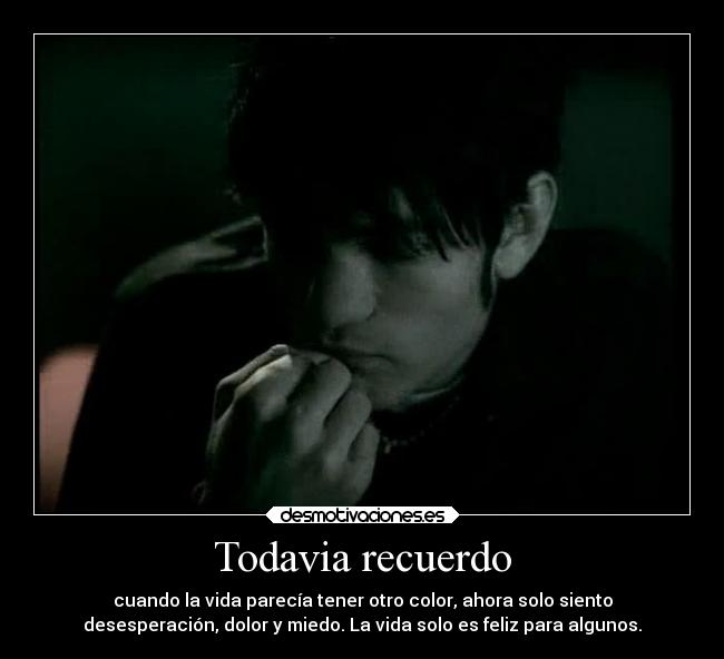 Todavia recuerdo - cuando la vida parecía tener otro color, ahora solo siento
desesperación, dolor y miedo. La vida solo es feliz para algunos.