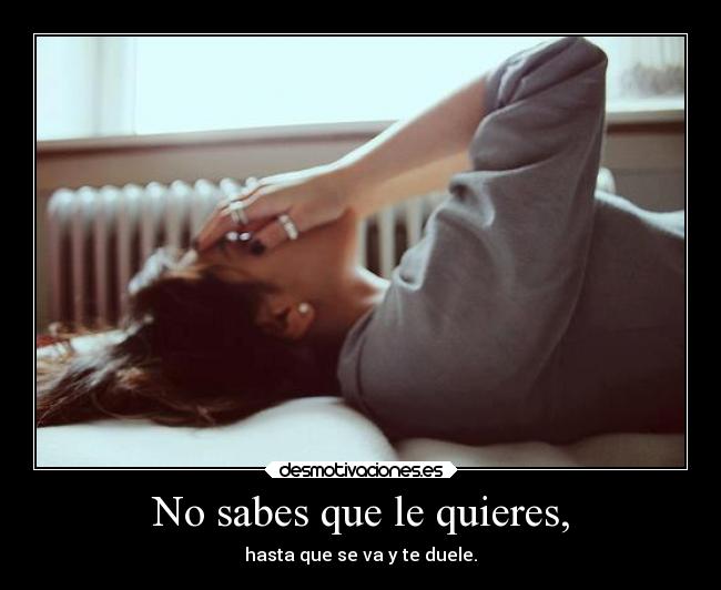 No sabes que le quieres, - hasta que se va y te duele.