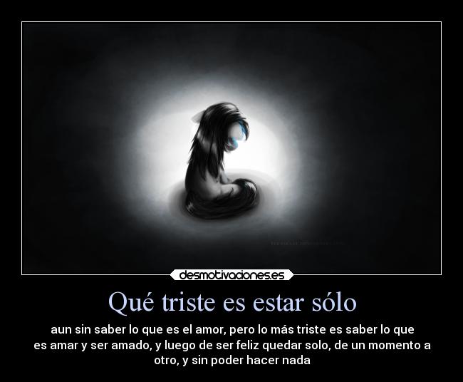 Qué triste es estar sólo - aun sin saber lo que es el amor, pero lo más triste es saber lo que
es amar y ser amado, y luego de ser feliz quedar solo, de un momento a
otro, y sin poder hacer nada