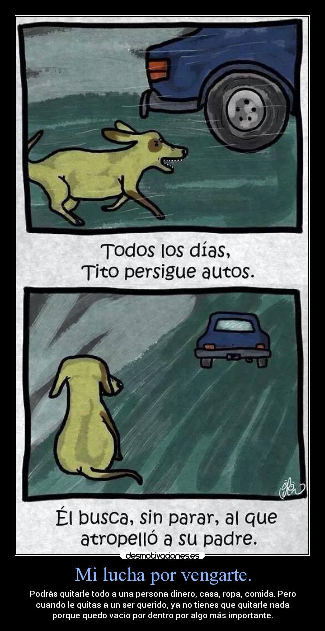 Mi lucha por vengarte. - Podrás quitarle todo a una persona dinero, casa, ropa, comida. Pero
cuando le quitas a un ser querido, ya no tienes que quitarle nada
porque quedo vacio por dentro por algo más importante.