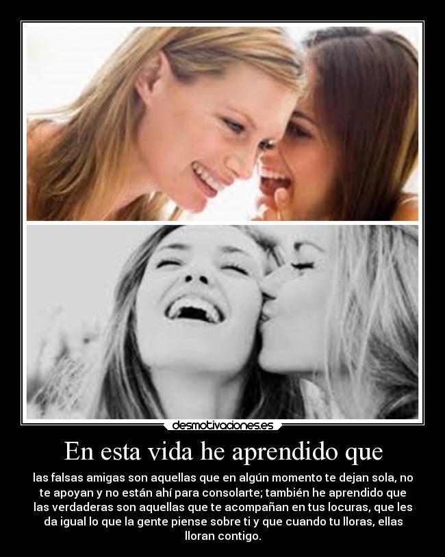 En esta vida he aprendido que - las falsas amigas son aquellas que en algún momento te dejan sola, no
te apoyan y no están ahí para consolarte; también he aprendido que
las verdaderas son aquellas que te acompañan en tus locuras, que les
da igual lo que la gente piense sobre ti y que cuando tu lloras, ellas
lloran contigo.