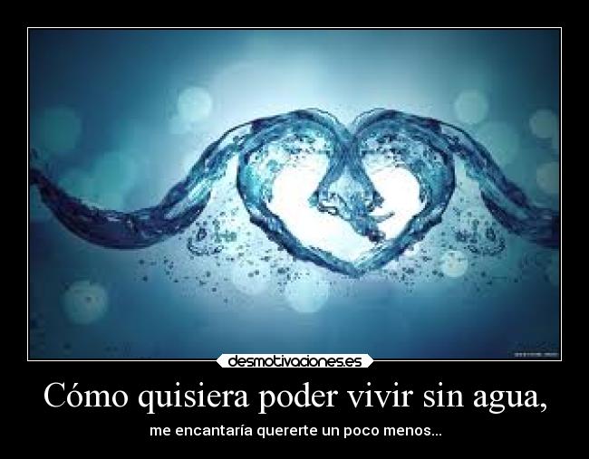 Cómo quisiera poder vivir sin agua, - me encantaría quererte un poco menos...