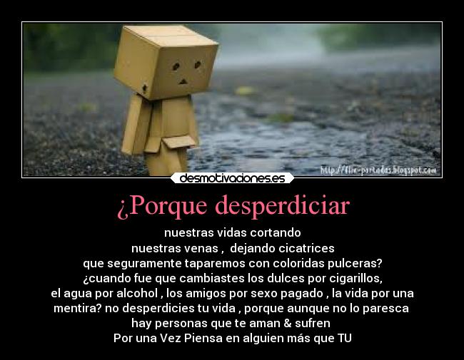 ¿Porque desperdiciar - nuestras vidas cortando
nuestras venas ,  dejando cicatrices
que seguramente taparemos con coloridas pulceras?
¿cuando fue que cambiastes los dulces por cigarillos,
el agua por alcohol , los amigos por sexo pagado , la vida por una
mentira? no desperdicies tu vida , porque aunque no lo paresca 
hay personas que te aman & sufren 
Por una Vez Piensa en alguien más que TU