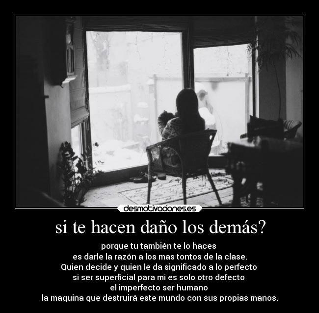 si te hacen daño los demás? - porque tu también te lo haces
es darle la razón a los mas tontos de la clase.
Quien decide y quien le da significado a lo perfecto
si ser superficial para mi es solo otro defecto
el imperfecto ser humano
la maquina que destruirá este mundo con sus propias manos.