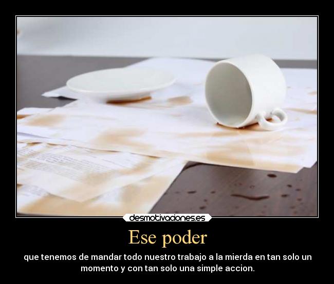 Ese poder - que tenemos de mandar todo nuestro trabajo a la mierda en tan solo un
momento y con tan solo una simple accion.
