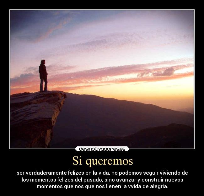 Si queremos - ser verdaderamente felizes en la vida, no podemos seguir viviendo de
los momentos felizes del pasado, sino avanzar y construir nuevos
momentos que nos que nos llenen la vvida de alegria.