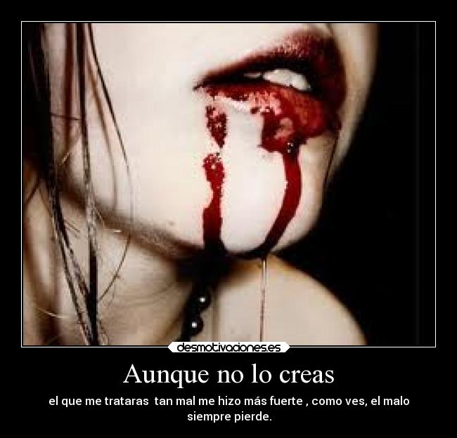 Aunque no lo creas - el que me trataras tan mal me hizo más fuerte , como ves, el malo
siempre pierde.