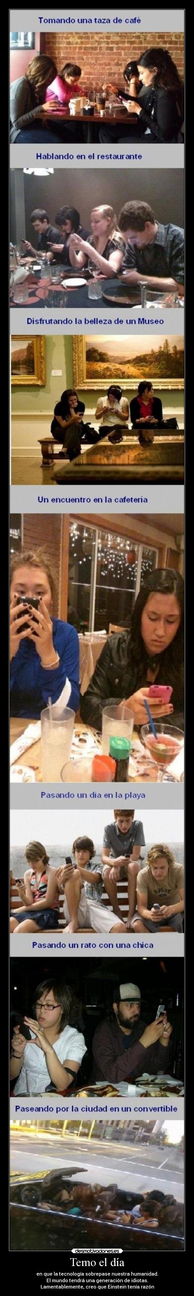 Temo el día - en que la tecnología sobrepase nuestra humanidad.
El mundo tendrá una generación de idiotas.
Lamentablemente, creo que Einstein tenía razón