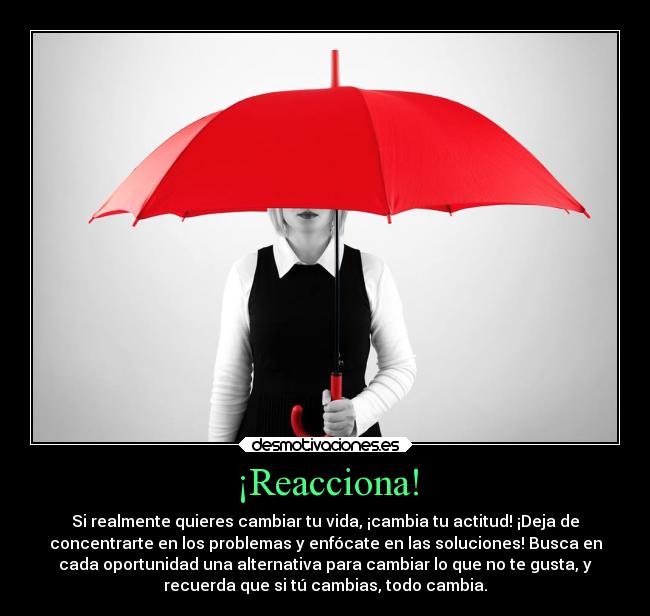 ¡Reacciona! - Si realmente quieres cambiar tu vida, ¡cambia tu actitud! ¡Deja de
concentrarte en los problemas y enfócate en las soluciones! Busca en
cada oportunidad una alternativa para cambiar lo que no te gusta, y
recuerda que si tú cambias, todo cambia.