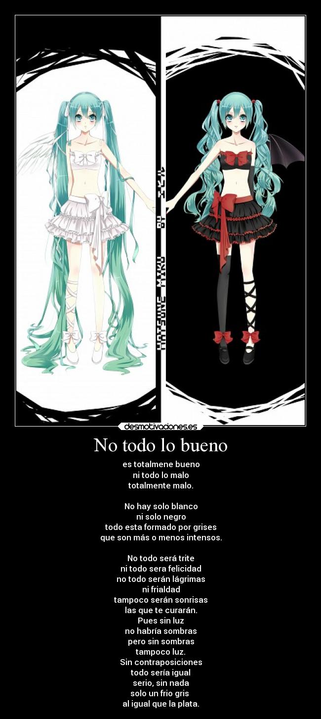 No todo lo bueno - es totalmene bueno
ni todo lo malo
totalmente malo.
No hay solo blanco
ni solo negro
todo esta formado por grises
que son más o menos intensos.
No todo será trite
ni todo sera felicidad
no todo serán lágrimas
ni frialdad
tampoco serán sonrisas
las que te curarán.
Pues sin luz
no habría sombras
pero sin sombras
tampoco luz.
Sin contraposiciones
todo sería igual
serio, sin nada
solo un frio gris
al igual que la plata.