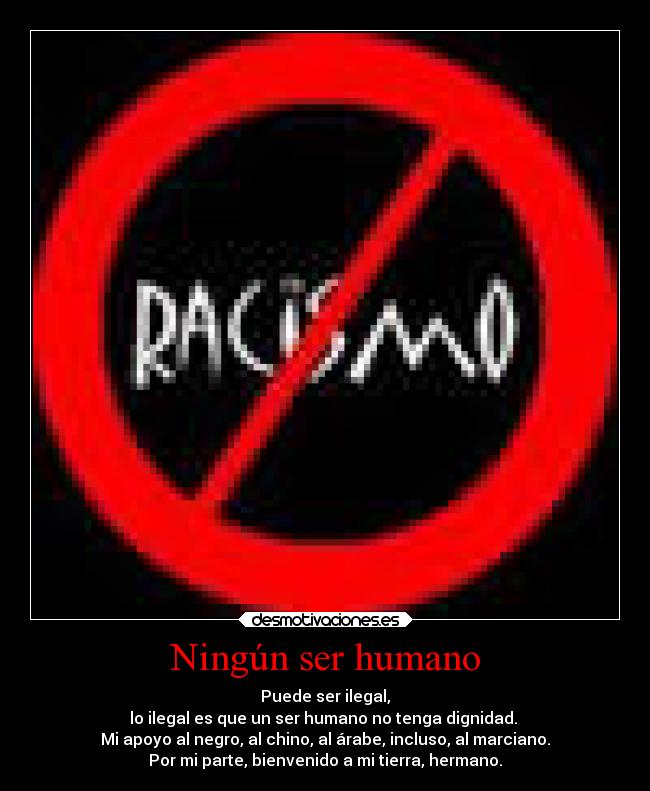 Ningún ser humano - Puede ser ilegal,
lo ilegal es que un ser humano no tenga dignidad.
Mi apoyo al negro, al chino, al árabe, incluso, al marciano.
Por mi parte, bienvenido a mi tierra, hermano.