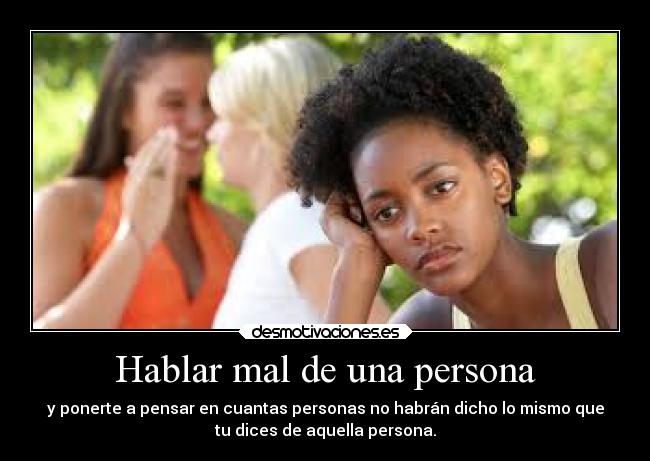 Hablar mal de una persona - y ponerte a pensar en cuantas personas no habrán dicho lo mismo que
tu dices de aquella persona.