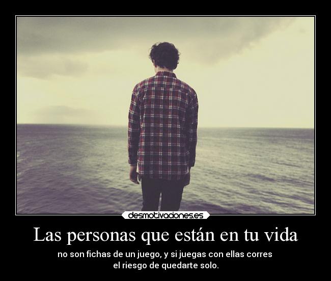 Las personas que están en tu vida - no son fichas de un juego, y si juegas con ellas corres 
el riesgo de quedarte solo.