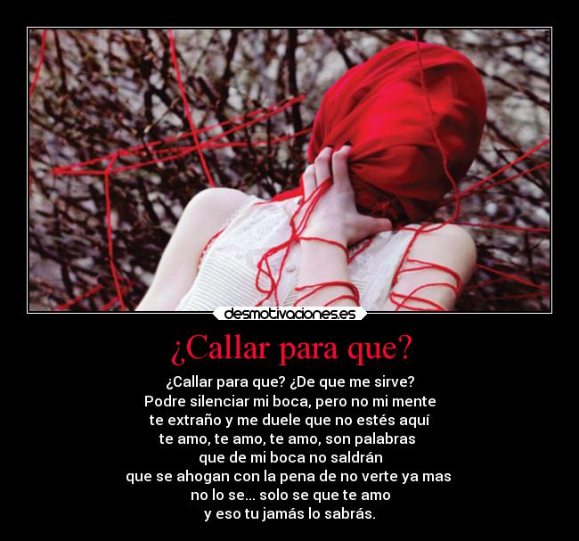 ¿Callar para que? - ¿Callar para que? ¿De que me sirve?
Podre silenciar mi boca, pero no mi mente
te extraño y me duele que no estés aquí
te amo, te amo, te amo, son palabras
que de mi boca no saldrán
que se ahogan con la pena de no verte ya mas
no lo se... solo se que te amo
y eso tu jamás lo sabrás.