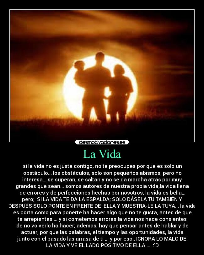 La Vida - si la vida no es justa contigo, no te preocupes por que es solo un
obstáculo... los obstáculos, solo son pequeños abismos, pero no
interesa... se superan, se saltan y no se da marcha atrás por muy
grandes que sean... somos autores de nuestra propia vida,la vida llena
de errores y de perfecciones hechas por nosotros, la vida es bella...
pero; SI LA VIDA TE DA LA ESPALDA; SOLO DÁSELA TU TAMBIÉN Y
DESPUÉS SOLO PONTE EN FRENTE DE ELLA Y MUESTRA-LE LA TUYA... la vida
es corta como para ponerte ha hacer algo que no te gusta, antes de que
te arrepientas ... y si cometemos errores la vida nos hace consientes
de no volverlo ha hacer; ademas, hay que pensar antes de hablar y de
actuar, por que las palabras, el tiempo y las oportunidades, la vida
junto con el pasado las arrasa de ti ... y por eso.. IGNORA LO MALO DE
LA VIDA Y VE EL LADO POSITIVO DE ELLA .... :D