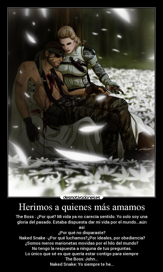 Herimos a quienes más amamos - The Boss : ¿Por qué? Mi vida ya no carecía sentido. Yo solo soy una
gloria del pasado. Estaba dispuesta dar mi vida por el mundo...aún
así
¿Por qué no disparaste?
 Naked Snake -¿Por qué luchamos?¿Por ideales, por obediencia?
¿Somos meros marionetas movidas por el hilo del mundo?
No tengo la respuesta a ninguna de tus preguntas.
Lo único que sé es que quería estar contigo para siempre
The Boss: John...
Naked Snake: Yo siempre te he...