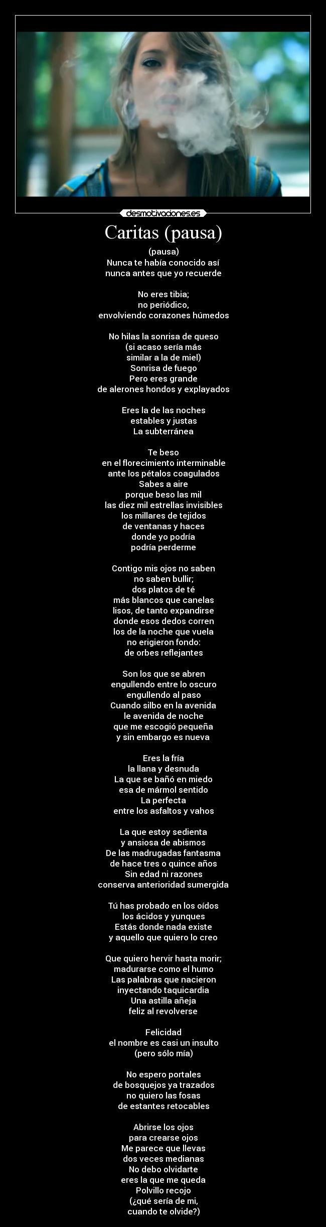 Caritas (pausa) - (pausa)
Nunca te había conocido así
nunca antes que yo recuerde

No eres tibia;
no periódico,
envolviendo corazones húmedos

No hilas la sonrisa de queso
(si acaso sería más
similar a la de miel)
Sonrisa de fuego
Pero eres grande
de alerones hondos y explayados

Eres la de las noches
estables y justas
La subterránea

Te beso
en el florecimiento interminable
ante los pétalos coagulados
Sabes a aire
porque beso las mil
las diez mil estrellas invisibles
los millares de tejidos
de ventanas y haces
donde yo podría
podría perderme

Contigo mis ojos no saben
no saben bullir;
dos platos de té
más blancos que canelas
lisos, de tanto expandirse
donde esos dedos corren
los de la noche que vuela
no erigieron fondo:
de orbes reflejantes

Son los que se abren
engullendo entre lo oscuro
engullendo al paso
Cuando silbo en la avenida
le avenida de noche
que me escogió pequeña
y sin embargo es nueva

Eres la fría
la llana y desnuda
La que se bañó en miedo
esa de mármol sentido
La perfecta
entre los asfaltos y vahos

La que estoy sedienta
y ansiosa de abismos
De las madrugadas fantasma
de hace tres o quince años
Sin edad ni razones
conserva anterioridad sumergida

Tú has probado en los oídos
los ácidos y yunques
Estás donde nada existe
y aquello que quiero lo creo

Que quiero hervir hasta morir;
madurarse como el humo
Las palabras que nacieron
inyectando taquicardia
Una astilla añeja
feliz al revolverse

Felicidad
el nombre es casi un insulto
(pero sólo mía)

No espero portales
de bosquejos ya trazados
no quiero las fosas
de estantes retocables

Abrirse los ojos
para crearse ojos
Me parece que llevas
dos veces medianas
No debo olvidarte
eres la que me queda
Polvillo recojo
(¿qué sería de mi,
cuando te olvide?)