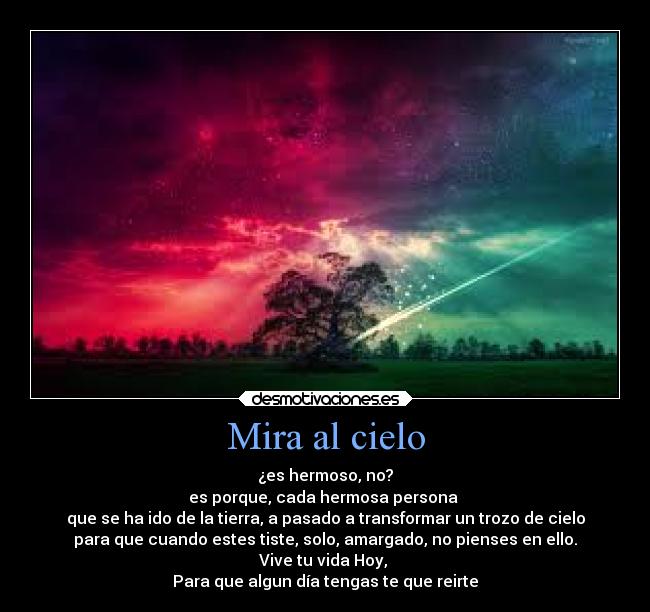 Mira al cielo - ¿es hermoso, no?
es porque, cada hermosa persona 
que se ha ido de la tierra, a pasado a transformar un trozo de cielo
para que cuando estes tiste, solo, amargado, no pienses en ello.
Vive tu vida Hoy, 
Para que algun día tengas te que reirte