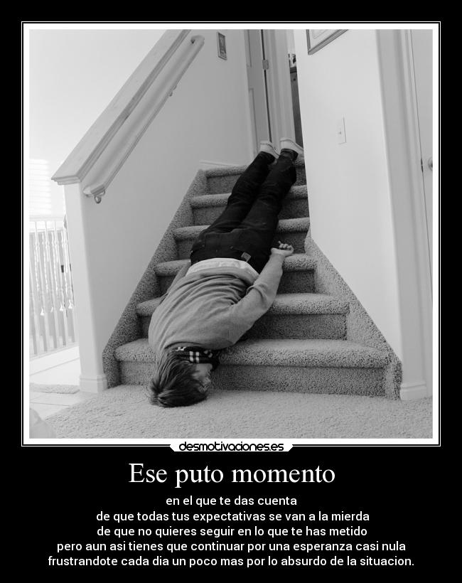 Ese puto momento - en el que te das cuenta
de que todas tus expectativas se van a la mierda
de que no quieres seguir en lo que te has metido
pero aun asi tienes que continuar por una esperanza casi nula
frustrandote cada dia un poco mas por lo absurdo de la situacion.