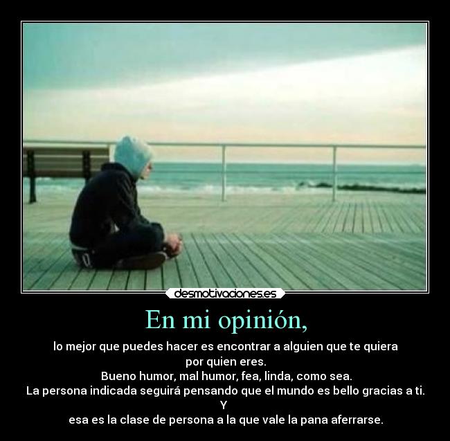 En mi opinión, - lo mejor que puedes hacer es encontrar a alguien que te quiera
por quien eres.
Bueno humor, mal humor, fea, linda, como sea.
La persona indicada seguirá pensando que el mundo es bello gracias a ti.
Y
esa es la clase de persona a la que vale la pana aferrarse.