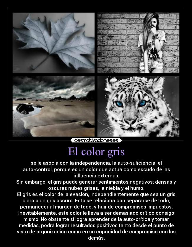 El color gris - se le asocia con la independencia, la auto-suficiencia, el
auto-control, porque es un color que actúa como escudo de las
influencia externas.
Sin embargo, el gris puede generar sentimientos negativos; densas y
oscuras nubes grises, la niebla y el humo.
El gris es el color de la evasión, independientemente que sea un gris
claro o un gris oscuro. Esto se relaciona con separarse de todo,
permanecer al margen de todo, y huir de compromisos impuestos.
Inevitablemente, este color le lleva a ser demasiado crítico consigo
mismo. No obstante si logra aprender de la auto-crítica y tomar
medidas, podrá lograr resultados positivos tanto desde el punto de
vista de organización como en su capacidad de compromiso con los
demás.