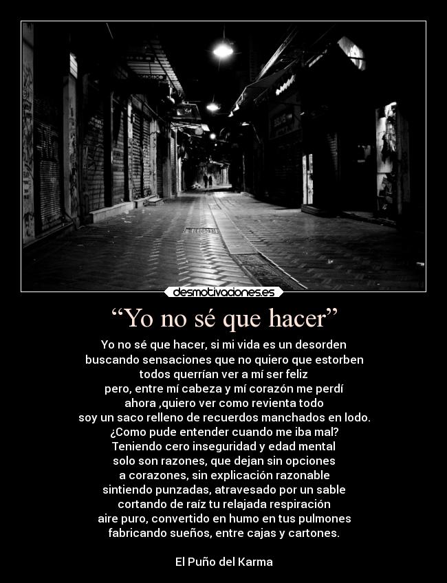 “Yo no sé que hacer” - Yo no sé que hacer, si mi vida es un desorden
buscando sensaciones que no quiero que estorben
todos querrían ver a mí ser feliz
pero, entre mí cabeza y mí corazón me perdí
ahora ,quiero ver como revienta todo
soy un saco relleno de recuerdos manchados en lodo.
¿Como pude entender cuando me iba mal?
Teniendo cero inseguridad y edad mental
solo son razones, que dejan sin opciones
a corazones, sin explicación razonable
sintiendo punzadas, atravesado por un sable
cortando de raíz tu relajada respiración
aire puro, convertido en humo en tus pulmones
fabricando sueños, entre cajas y cartones.

El Puño del Karma