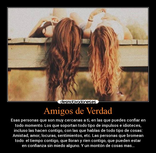Amigos de Verdad - Esas personas que son muy cercanas a ti, en las que puedes confiar en
todo momento. Los que soportan todo tipo de impulsos e idioteces,
incluso las hacen contigo, con las que hablas de todo tipo de cosas:
Amistad, amor, locuras, sentimientos, etc. Las personas que bromean
todo  el tiempo contigo, que lloran y ríen contigo, que pueden estar
en confianza sin miedo alguno. Y un montón de cosas mas...