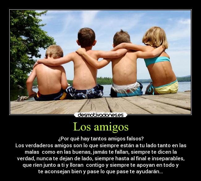 Los amigos - ¿Por qué hay tantos amigos falsos?
Los verdaderos amigos son lo que siempre están a tu lado tanto en las
malas  como en las buenas, jamás te fallan, siempre te dicen la
verdad, nunca te dejan de lado, siempre hasta al final e inseparables,
que ríen junto a ti y lloran  contigo y siempre te apoyan en todo y
te aconsejan bien y pase lo que pase te ayudarán...