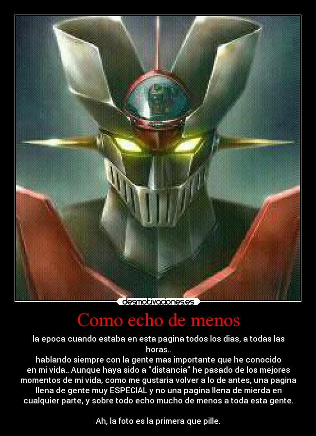 Como echo de menos - la epoca cuando estaba en esta pagina todos los dias, a todas las
horas..
hablando siempre con la gente mas importante que he conocido
en mi vida.. Aunque haya sido a distancia he pasado de los mejores
momentos de mi vida, como me gustaria volver a lo de antes, una pagina
llena de gente muy ESPECIAL y no una pagina llena de mierda en
cualquier parte, y sobre todo echo mucho de menos a toda esta gente.

Ah, la foto es la primera que pille.