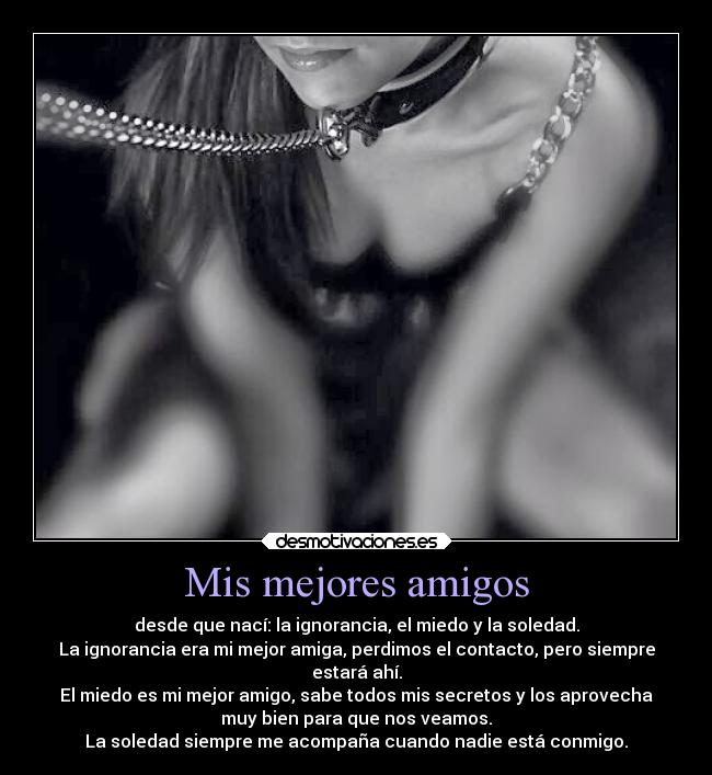 Mis mejores amigos - desde que nací: la ignorancia, el miedo y la soledad.
La ignorancia era mi mejor amiga, perdimos el contacto, pero siempre
estará ahí.
El miedo es mi mejor amigo, sabe todos mis secretos y los aprovecha
muy bien para que nos veamos.
La soledad siempre me acompaña cuando nadie está conmigo.