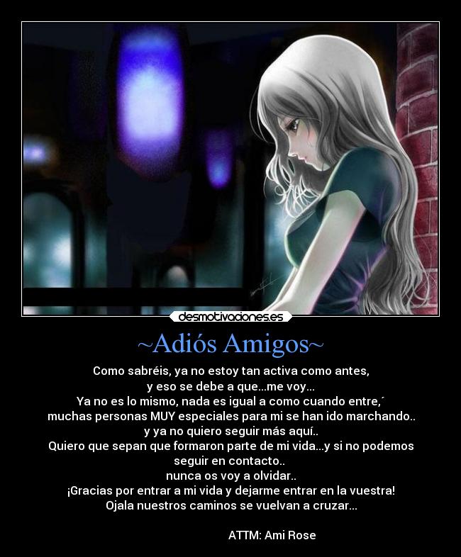 ~Adiós Amigos~ - Como sabréis, ya no estoy tan activa como antes,
y eso se debe a que...me voy...
Ya no es lo mismo, nada es igual a como cuando entre,´
muchas personas MUY especiales para mi se han ido marchando..
y ya no quiero seguir más aquí..
Quiero que sepan que formaron parte de mi vida...y si no podemos
seguir en contacto..
nunca os voy a olvidar..
¡Gracias por entrar a mi vida y dejarme entrar en la vuestra!
Ojala nuestros caminos se vuelvan a cruzar...
ATTM: Ami Rose