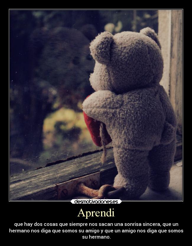 Aprendi - que hay dos cosas que siempre nos sacan una sonrisa sincera, que un
hermano nos diga que somos su amigo y que un amigo nos diga que somos
su hermano.