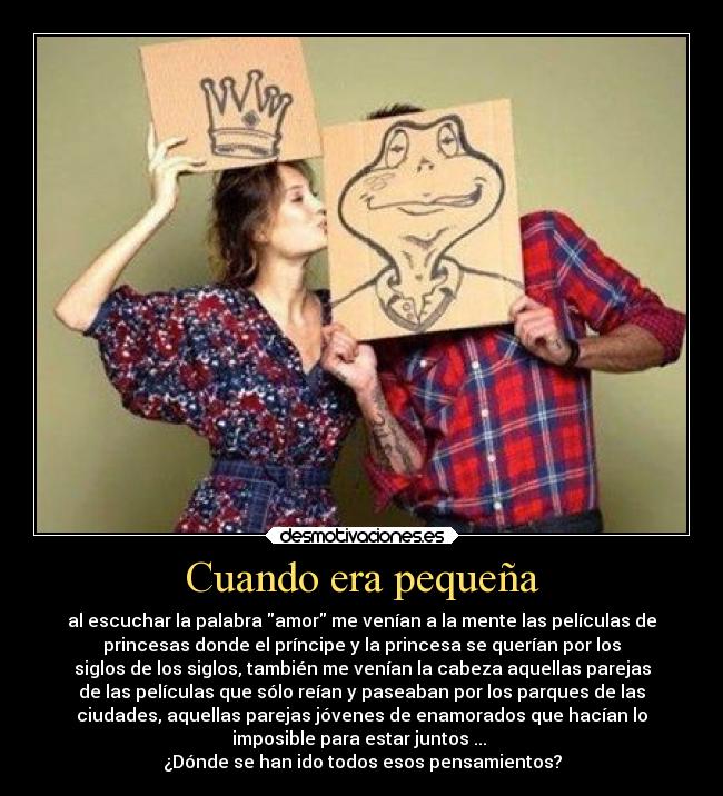 Cuando era pequeña - al escuchar la palabra amor me venían a la mente las películas de
princesas donde el príncipe y la princesa se querían por los
siglos de los siglos, también me venían la cabeza aquellas parejas
de las películas que sólo reían y paseaban por los parques de las
ciudades, aquellas parejas jóvenes de enamorados que hacían lo
imposible para estar juntos ...
¿Dónde se han ido todos esos pensamientos?