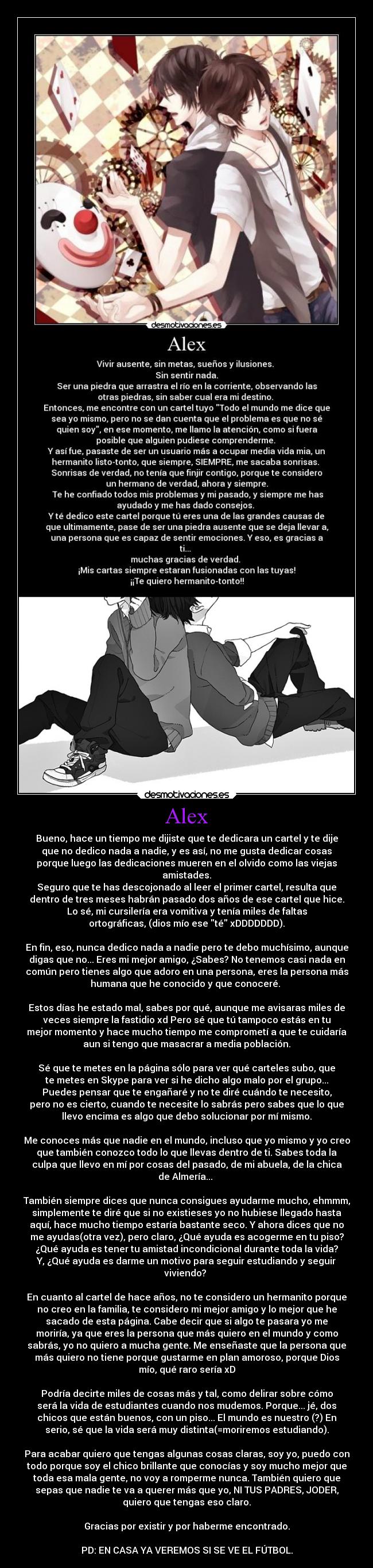 Alex - Bueno, hace un tiempo me dijiste que te dedicara un cartel y te dije
que no dedico nada a nadie, y es así, no me gusta dedicar cosas
porque luego las dedicaciones mueren en el olvido como las viejas
amistades.
Seguro que te has descojonado al leer el primer cartel, resulta que
dentro de tres meses habrán pasado dos años de ese cartel que hice.
Lo sé, mi cursilería era vomitiva y tenía miles de faltas
ortográficas, (dios mío ese té xDDDDDDD).
En fin, eso, nunca dedico nada a nadie pero te debo muchísimo, aunque
digas que no... Eres mi mejor amigo, ¿Sabes? No tenemos casi nada en
común pero tienes algo que adoro en una persona, eres la persona más
humana que he conocido y que conoceré.
Estos días he estado mal, sabes por qué, aunque me avisaras miles de
veces siempre la fastidio xd Pero sé que tú tampoco estás en tu
mejor momento y hace mucho tiempo me comprometí a que te cuidaría
aun si tengo que masacrar a media población.
Sé que te metes en la página sólo para ver qué carteles subo, que
te metes en Skype para ver si he dicho algo malo por el grupo...
Puedes pensar que te engañaré y no te diré cuándo te necesito,
pero no es cierto, cuando te necesite lo sabrás pero sabes que lo que
llevo encima es algo que debo solucionar por mí mismo.
Me conoces más que nadie en el mundo, incluso que yo mismo y yo creo
que también conozco todo lo que llevas dentro de ti. Sabes toda la
culpa que llevo en mí por cosas del pasado, de mi abuela, de la chica
de Almería...
También siempre dices que nunca consigues ayudarme mucho, ehmmm,
simplemente te diré que si no existieses yo no hubiese llegado hasta
aquí, hace mucho tiempo estaría bastante seco. Y ahora dices que no
me ayudas(otra vez), pero claro, ¿Qué ayuda es acogerme en tu piso?
¿Qué ayuda es tener tu amistad incondicional durante toda la vida?
Y, ¿Qué ayuda es darme un motivo para seguir estudiando y seguir
viviendo?
En cuanto al cartel de hace años, no te considero un hermanito porque
no creo en la familia, te considero mi mejor amigo y lo mejor que he
sacado de esta página. Cabe decir que si algo te pasara yo me
moriría, ya que eres la persona que más quiero en el mundo y como
sabrás, yo no quiero a mucha gente. Me enseñaste que la persona que
más quiero no tiene porque gustarme en plan amoroso, porque Dios
mío, qué raro sería xD
Podría decirte miles de cosas más y tal, como delirar sobre cómo
será la vida de estudiantes cuando nos mudemos. Porque... jé, dos
chicos que están buenos, con un piso... El mundo es nuestro (?) En
serio, sé que la vida será muy distinta(=moriremos estudiando).
Para acabar quiero que tengas algunas cosas claras, soy yo, puedo con
todo porque soy el chico brillante que conocías y soy mucho mejor que
toda esa mala gente, no voy a romperme nunca. También quiero que
sepas que nadie te va a querer más que yo, NI TUS PADRES, JODER,
quiero que tengas eso claro.
Gracias por existir y por haberme encontrado.
PD: EN CASA YA VEREMOS SI SE VE EL FÚTBOL.