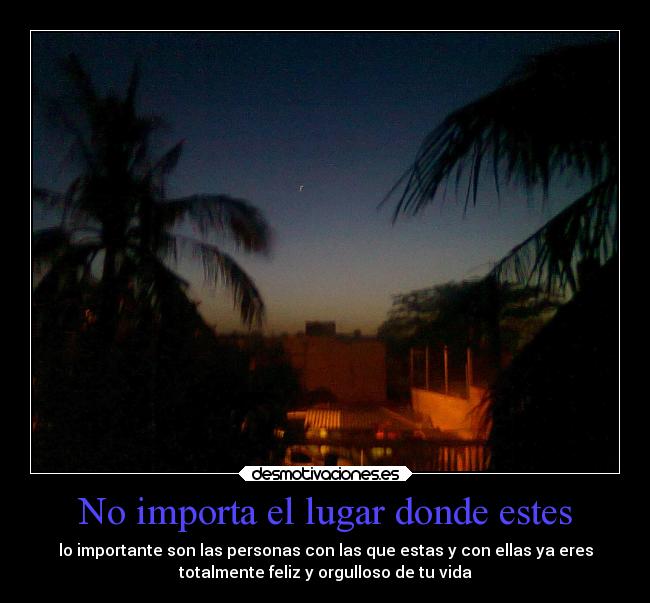 No importa el lugar donde estes - lo importante son las personas con las que estas y con ellas ya eres
totalmente feliz y orgulloso de tu vida