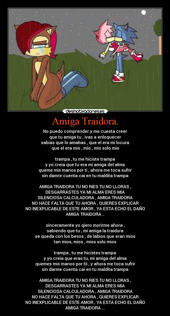 Amiga Traidora. - No puedo comprender y me cuesta creer
que tu amiga tu , ivas a enloquecer
sabias que lo amabas , que el era mi locura
que el era mio , mio , mio solo mio

trampa , tu me hiciste trampa
y yo creia que tu era mi amiga del alma
queme mis manos por ti , ahora me toca sufrir
sin damre cuenta cai en tu maldita trampa

AMIGA TRAIDORA TU NO RIES TU NO LLORAS ,
DESGARRASTES YA MI ALMA ERES MIA
SILENCIOSA CALCULADORA , AMIGA TRAIDORA
NO HACE FALTA QUE TU AHORA , QUIERES EXPLICAR
NO INEXPLICABLE DE ESTE AMOR , YA ESTA ECHO EL DAÑO
AMIGA TRAIDORA ..

sinceramente yo qiero morirme ahora ,
sabiendo que tu , mi amiga la traidora
se queda con los besos , de labios que eran mios
tan mios, mios , mios solo mios

trampa , tu me hicistes trampa
y yo creia que eras tu, mi amiga del alma
quemes mis manos por tii , y ahora me toca sufrir
sin darme cuenta cai en tu maldita trampa

AMIGA TRAIDORA TU NO RIES TU NO LLORAS ,
DESGARRASTES YA MI ALMA ERES MIA
SILENCIOSA CALCULADORA , AMIGA TRAIDORA
NO HACE FALTA QUE TU AHORA , QUIERES EXPLICAR
NO INEXPLICABLE DE ESTE AMOR , YA ESTA ECHO EL DAÑO
AMIGA TRAIDORA ...