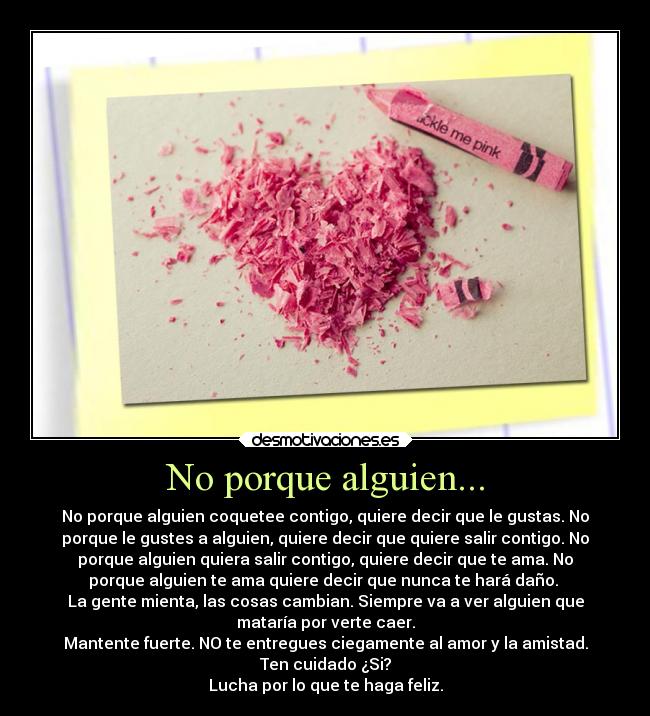 No porque alguien... - No porque alguien coquetee contigo, quiere decir que le gustas. No
porque le gustes a alguien, quiere decir que quiere salir contigo. No
porque alguien quiera salir contigo, quiere decir que te ama. No
porque alguien te ama quiere decir que nunca te hará daño. 
La gente mienta, las cosas cambian. Siempre va a ver alguien que
mataría por verte caer.
Mantente fuerte. NO te entregues ciegamente al amor y la amistad.
Ten cuidado ¿Si?
Lucha por lo que te haga feliz.