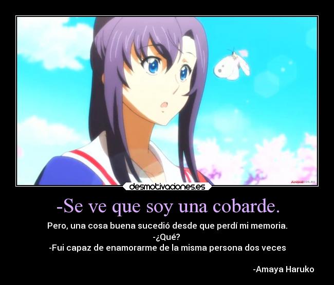 -Se ve que soy una cobarde. - Pero, una cosa buena sucedió desde que perdí mi memoria.
-¿Qué? 
-Fui capaz de enamorarme de la misma persona dos veces

                                                                                                                 -Amaya Haruko