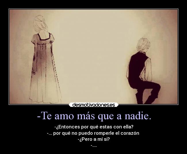 -Te amo más que a nadie. - -¿Entonces por qué estas con ella?
-... por qué no puedo romperle el corazón
-¿Pero a mí si?
-....