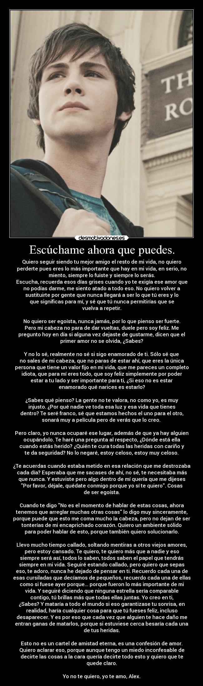 Escúchame ahora que puedes. - Quiero seguir siendo tu mejor amigo el resto de mi vida, no quiero
perderte pues eres lo más importante que hay en mi vida, en serio, no
miento, siempre lo fuiste y siempre lo serás.
Escucha, recuerda esos días grises cuando yo te exigía ese amor que
no podías darme, me siento atado a todo eso. No quiero volver a
sustituirte por gente que nunca llegará a ser lo que tú eres y lo
que significas para mí, y sé que tú nunca permitirías que se
vuelva a repetir.

No quiero ser egoísta, nunca jamás, por lo que pienso ser fuerte.
Pero mi cabeza no para de dar vueltas, duele pero soy feliz. Me
pregunto hoy en día si alguna vez dejaste de gustarme, dicen que el
primer amor no se olvida, ¿Sabes?

Y no lo sé, realmente no sé si sigo enamorado de ti. Sólo sé que
no sales de mi cabeza, que no paras de estar ahí, que eres la única
persona que tiene un valor fijo en mi vida, que me pareces un completo
idiota, que para mí eres todo, que soy feliz simplemente por poder
estar a tu lado y ser importante para ti, ¿Si eso no es estar
enamorado qué narices es estarlo?

¿Sabes qué pienso? La gente no te valora, no como yo, es muy
injusto. ¿Por qué nadie ve toda esa luz y esa vida que tienes
dentro? Te seré franco, sé que estamos hechos el uno para el otro,
sonará muy a película pero de verás que lo creo. 

Pero claro, yo nunca ocuparé ese lugar, además de que ya hay alguien
ocupándolo. Te haré una pregunta al respecto, ¿Dónde está ella
cuando estás herido? ¿Quién te cura todas las heridas con cariño y
te da seguridad? No lo negaré, estoy celoso, estoy muy celoso.

¿Te acuerdas cuando estaba metido en esa relación que me destrozaba
cada día? Esperaba que me sacases de ahí, no sé, te necesitaba más
que nunca. Y estuviste pero algo dentro de mí quería que me dijeses
Por favor, déjale, quédate conmigo porque yo sí te quiero. Cosas
de ser egoísta.

Cuando te digo No es el momento de hablar de estas cosas, ahora
tenemos que arreglar muchas otras cosas lo digo muy sinceramente,
porque puede que esto me coma mucho la cabeza, pero no dejan de ser
tonterías de mi encaprichado corazón. Quiero un ambiente sólido
para poder hablar de esto, porque también quiero solucionarlo.

Llevo mucho tiempo callado, soltando mentiras a otros viejos amores,
pero estoy cansado. Te quiero, te quiero más que a nadie y eso
siempre será así, todos lo saben, todos saben el papel que tendrás
siempre en mi vida. Seguiré estando callado, pero quiero que sepas
eso, te adoro, nunca he dejado de pensar en ti. Recuerdo cada una de
esas cursiladas que decíamos de pequeños, recuerdo cada una de ellas
como si fuese ayer porque... porque fueron lo más importante de mi
vida. Y seguiré diciendo que ninguna estrella sería comparable
contigo, tú brillas más que todas ellas juntas. Yo creo en ti,
¿Sabes? Y mataría a todo el mundo si eso garantizase tu sonrisa, en
realidad, haría cualquier cosa para que tú fueses feliz, incluso
desaparecer. Y es por eso que cada vez que alguien te hace daño me
entran ganas de matarlos, porque si estuviese cerca besaría cada una
de tus heridas.

Esto no es un cartel de amistad eterna, es una confesión de amor.
Quiero aclarar eso, porque aunque tengo un miedo inconfesable de
decirte las cosas a la cara quería decirte todo esto y quiero que te
quede claro.

Yo no te quiero, yo te amo, Alex.