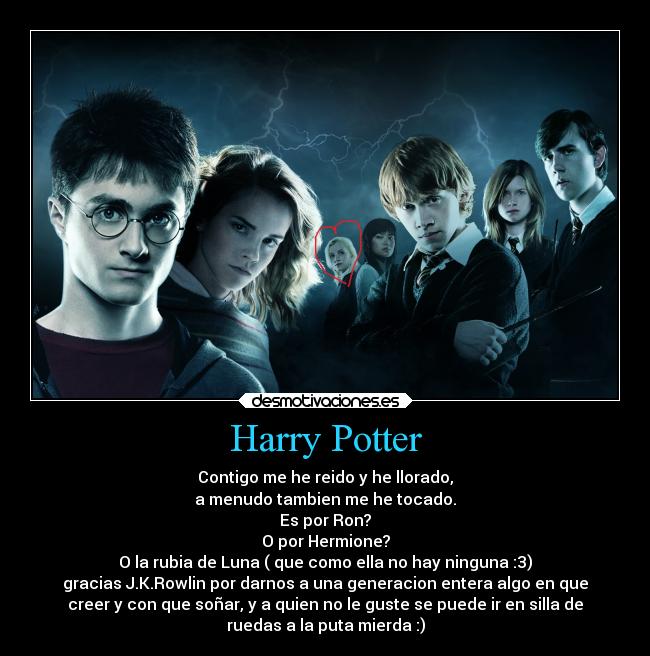 Harry Potter - Contigo me he reido y he llorado,
a menudo tambien me he tocado.
Es por Ron?
O por Hermione?
O la rubia de Luna ( que como ella no hay ninguna :3)
gracias J.K.Rowlin por darnos a una generacion entera algo en que
creer y con que soñar, y a quien no le guste se puede ir en silla de
ruedas a la puta mierda :)