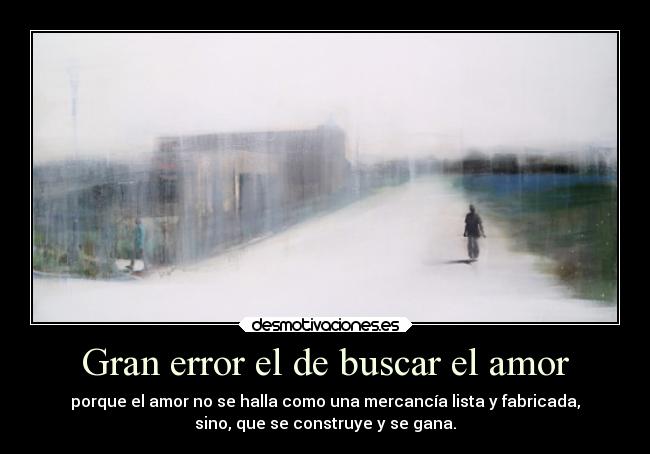 Gran error el de buscar el amor - porque el amor no se halla como una mercancía lista y fabricada,
sino, que se construye y se gana.