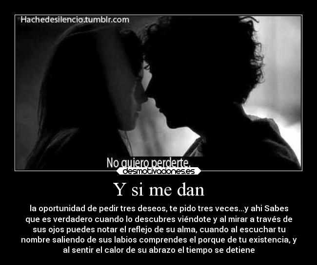 Y si me dan - la oportunidad de pedir tres deseos, te pido tres veces...y ahi Sabes
que es verdadero cuando lo descubres viéndote y al mirar a través de
sus ojos puedes notar el reflejo de su alma, cuando al escuchar tu
nombre saliendo de sus labios comprendes el porque de tu existencia, y
al sentir el calor de su abrazo el tiempo se detiene