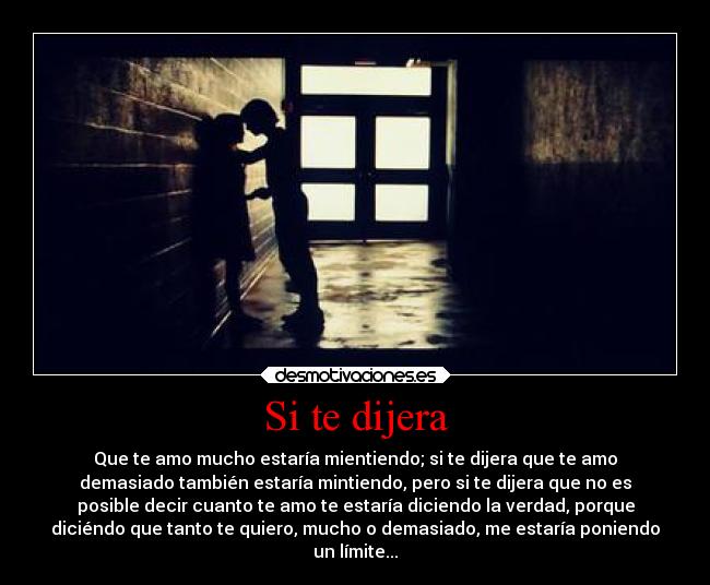 Si te dijera - Que te amo mucho estaría mientiendo; si te dijera que te amo
demasiado también estaría mintiendo, pero si te dijera que no es
posible decir cuanto te amo te estaría diciendo la verdad, porque
diciéndo que tanto te quiero, mucho o demasiado, me estaría poniendo
un límite...