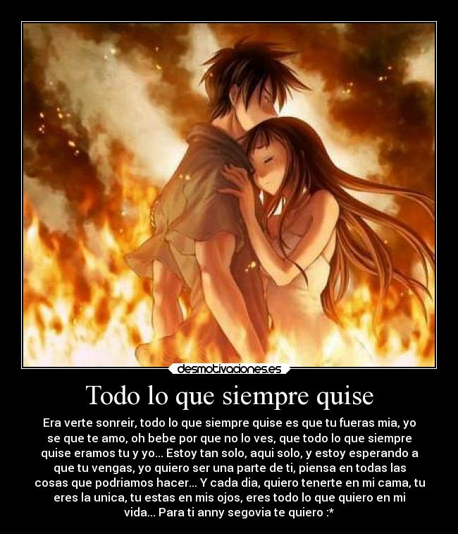 Todo lo que siempre quise - Era verte sonreir, todo lo que siempre quise es que tu fueras mia, yo
se que te amo, oh bebe por que no lo ves, que todo lo que siempre
quise eramos tu y yo... Estoy tan solo, aqui solo, y estoy esperando a
que tu vengas, yo quiero ser una parte de ti, piensa en todas las
cosas que podriamos hacer... Y cada dia, quiero tenerte en mi cama, tu
eres la unica, tu estas en mis ojos, eres todo lo que quiero en mi
vida... Para ti anny segovia te quiero :*