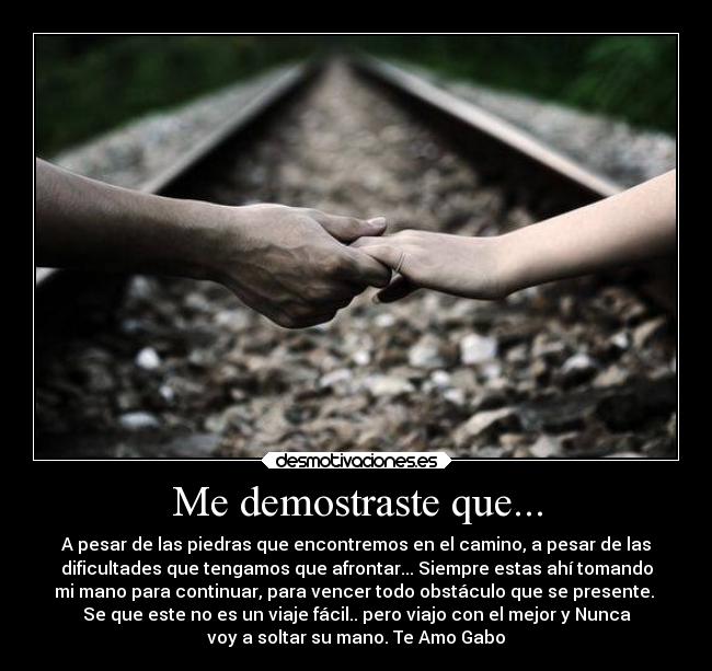 Me demostraste que... - A pesar de las piedras que encontremos en el camino, a pesar de las
dificultades que tengamos que afrontar... Siempre estas ahí tomando
mi mano para continuar, para vencer todo obstáculo que se presente.
Se que este no es un viaje fácil.. pero viajo con el mejor y Nunca
voy a soltar su mano. Te Amo Gabo