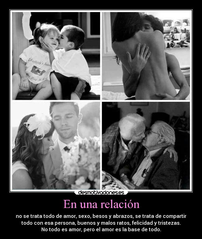 En una relación - no se trata todo de amor, sexo, besos y abrazos, se trata de compartir
todo con esa persona, buenos y malos ratos, felicidad y tristezas.
No todo es amor, pero el amor es la base de todo.