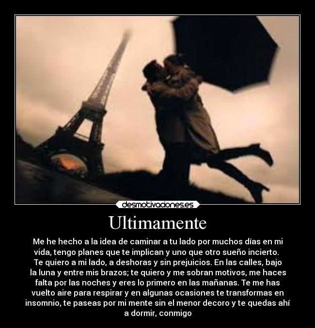 Ultimamente - Me he hecho a la idea de caminar a tu lado por muchos días en mi
vida, tengo planes que te implican y uno que otro sueño incierto.
Te quiero a mi lado, a deshoras y sin prejuicios. En las calles, bajo
la luna y entre mis brazos; te quiero y me sobran motivos, me haces
falta por las noches y eres lo primero en las mañanas. Te me has
vuelto aire para respirar y en algunas ocasiones te transformas en
insomnio, te paseas por mi mente sin el menor decoro y te quedas ahí
a dormir, conmigo